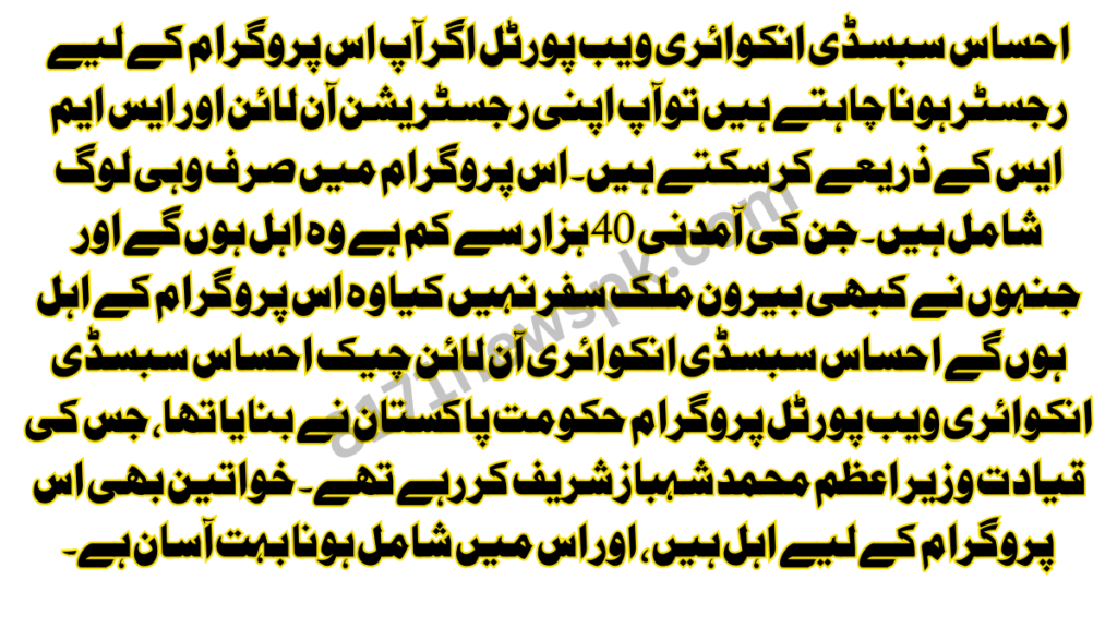 احساس سبسڈی انکوائری ویب پورٹل اگر آپ اس پروگرام کے لیے رجسٹر ہونا چاہتے ہیں تو آپ اپنی رجسٹریشن آن لائن اور ایس ایم ایس کے ذریعے کر سکتے ہیں۔