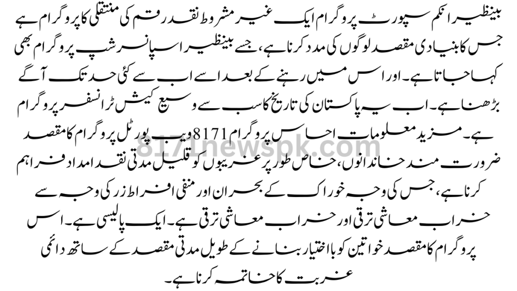 بینظیر انکم سپورٹ پروگرام ایک غیر مشروط نقد رقم کی منتقلی کا پروگرام ہے جس کا بنیادی مقصد لوگوں کی مدد کرنا ہے، جسے بینظیر اسپانسرشپ پروگرام بھی کہا جاتا ہے۔