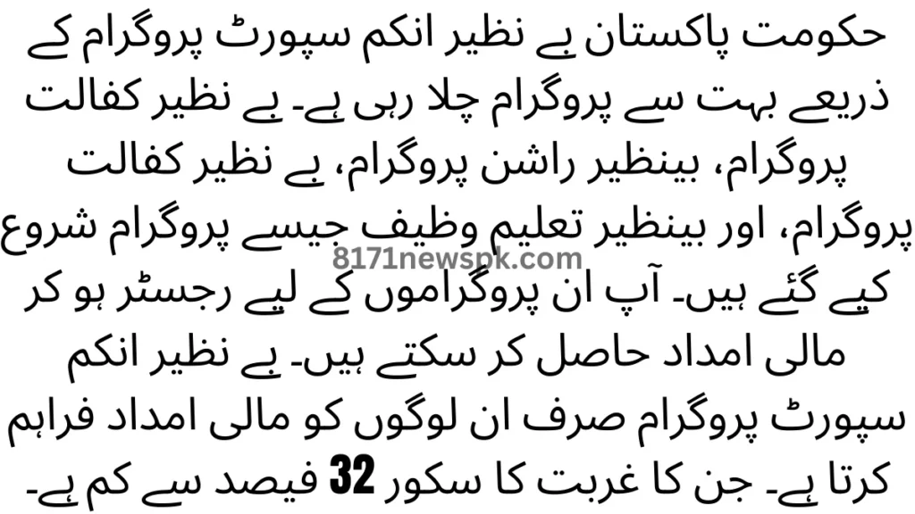 حکومت پاکستان بے نظیر انکم سپورٹ پروگرام کے ذریعے بہت سے پروگرام چلا رہی ہے۔ بے نظیر کفالت پروگرام، بینظیر راشن پروگرام، بے نظیر کفالت پروگرام، اور بینظیر تعلیم وظیف جیسے پروگرام شروع کیے گئے ہیں۔